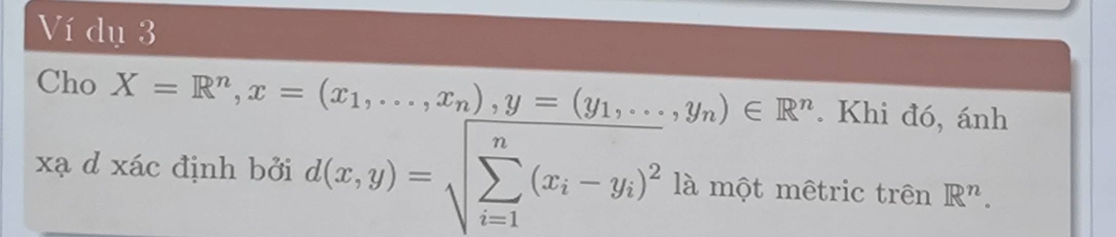 Ví dụ 3
Cho X=R^n, x=(x_1,...,x_n), y=(y_1,...,y_n)∈ R^n. Khi đó, ánh
xạ d xác định bởi d(x,y)=sqrt (sumlimits _i=1)^n(x_i-y_i)^2 là một mêtric trên R^n.