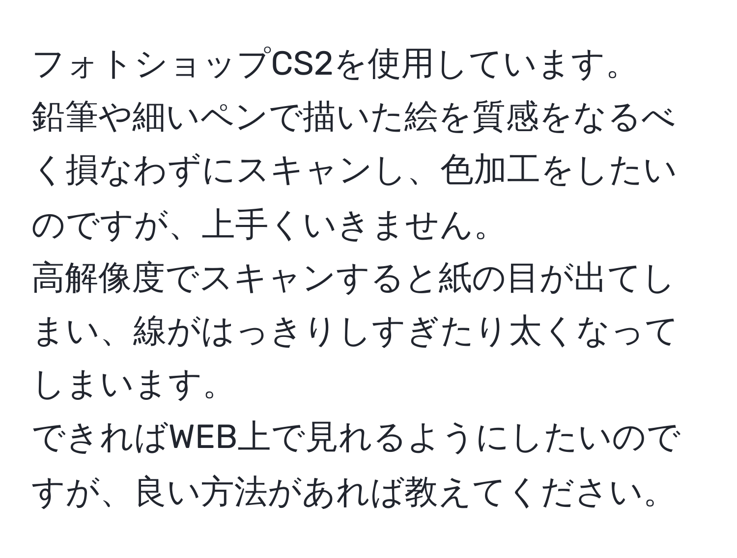 フォトショップCS2を使用しています。  
鉛筆や細いペンで描いた絵を質感をなるべく損なわずにスキャンし、色加工をしたいのですが、上手くいきません。  
高解像度でスキャンすると紙の目が出てしまい、線がはっきりしすぎたり太くなってしまいます。  
できればWEB上で見れるようにしたいのですが、良い方法があれば教えてください。