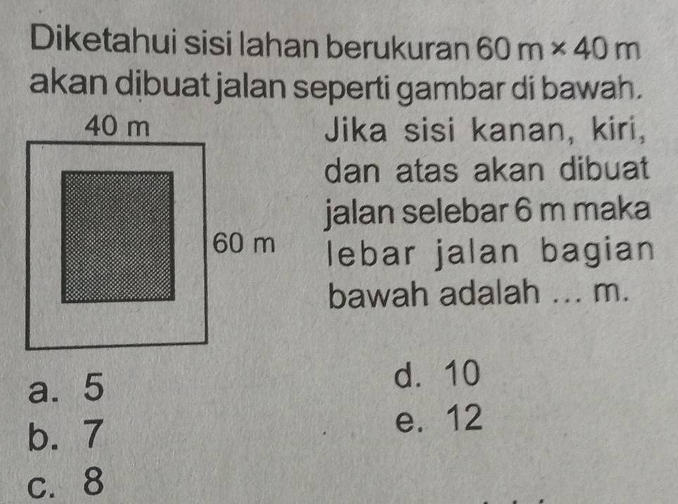 Diketahui sisi lahan berukuran 60m* 40m
akan dibuat jalan seperti gambar di bawah.
Jika sisi kanan, kiri,
dan atas akan dibuat
jalan selebar 6 m maka
lebar jalan bagian
bawah adalah ... m.
a. 5 d. 10
b. 7
e. 12
c. 8