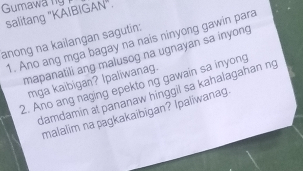 Gumawa ng 
salitang "KAIBIGAN". 
anong na kailangan sagutin: 
1. Ano ang mga bagay na nais ninyong gawin para 
mapanatili ang malusog na ugnayan sa inyong 
mga kaibigan? Ipaliwanag. 
2. Ano ang naging epekto ng gawain sa inyong 
damdamin at pananaw hinggil sa kahalagahan ng 
malalim na pagkakaibigan? Ipaliwanag