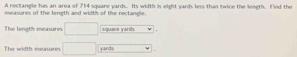 A rectangle has an area of 714 square yards. Its width is eight yards less than twice the length. Find the 
measures of the length and width of the rectangle. 
The length measures □ square yards
The width measures □ yards □