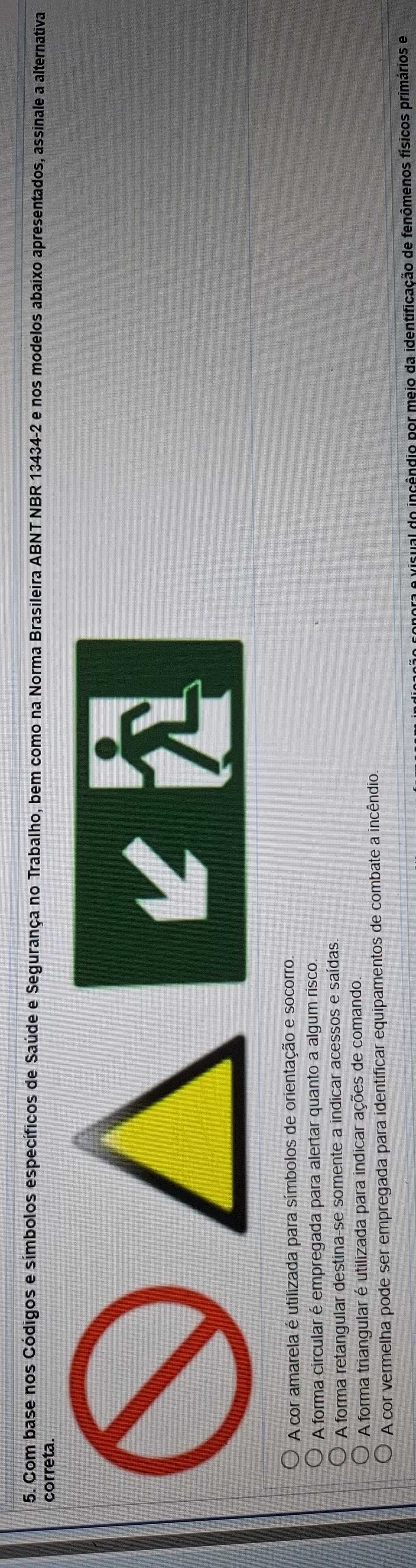 Com base nos Códigos e símbolos específicos de Saúde e Segurança no Trabalho, bem como na Norma Brasileira ABNT NBR 13434-2 e nos modelos abaixo apresentados, assinale a alternativa
correta.
A cor amarela é utilizada para símbolos de orientação e socorro,
A forma circular é empregada para alertar quanto a algum risco.
A forma retangular destina-se somente a indicar acessos e saídas.
A forma triangular é utilizada para indicar ações de comando.
A cor vermelha pode ser empregada para identificar equipamentos de combate a incêndio
sual do incêndio por meio da identificação de fenômenos físicos primários e