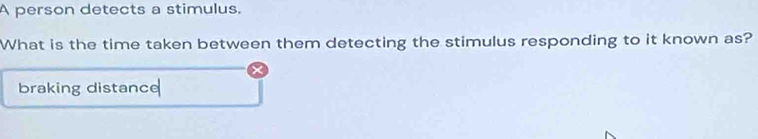 A person detects a stimulus. 
What is the time taken between them detecting the stimulus responding to it known as? 
braking distance