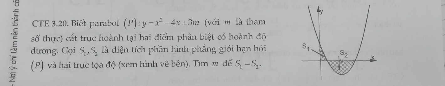 CTE 3.20. Biết parabol (P):y=x^2-4x+3m (với m là tham
số thực) cắt trục hoành tại hai điểm phân biệt có hoành độ
dương. Gọi S_1,S_2 là diện tích phần hình phẳng giới hạn bởi 
(P) và hai trục tọa độ (xem hình vẽ bên). Tìm m để S_1=S_2.