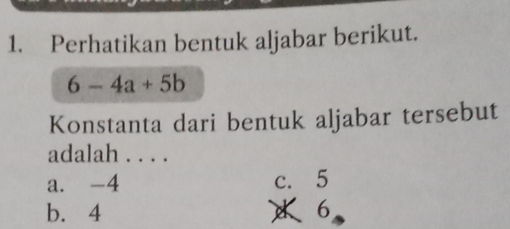 Perhatikan bentuk aljabar berikut.
6-4a+5b
Konstanta dari bentuk aljabar tersebut
adalah . . . .
a. -4 c. 5
b. 4 6