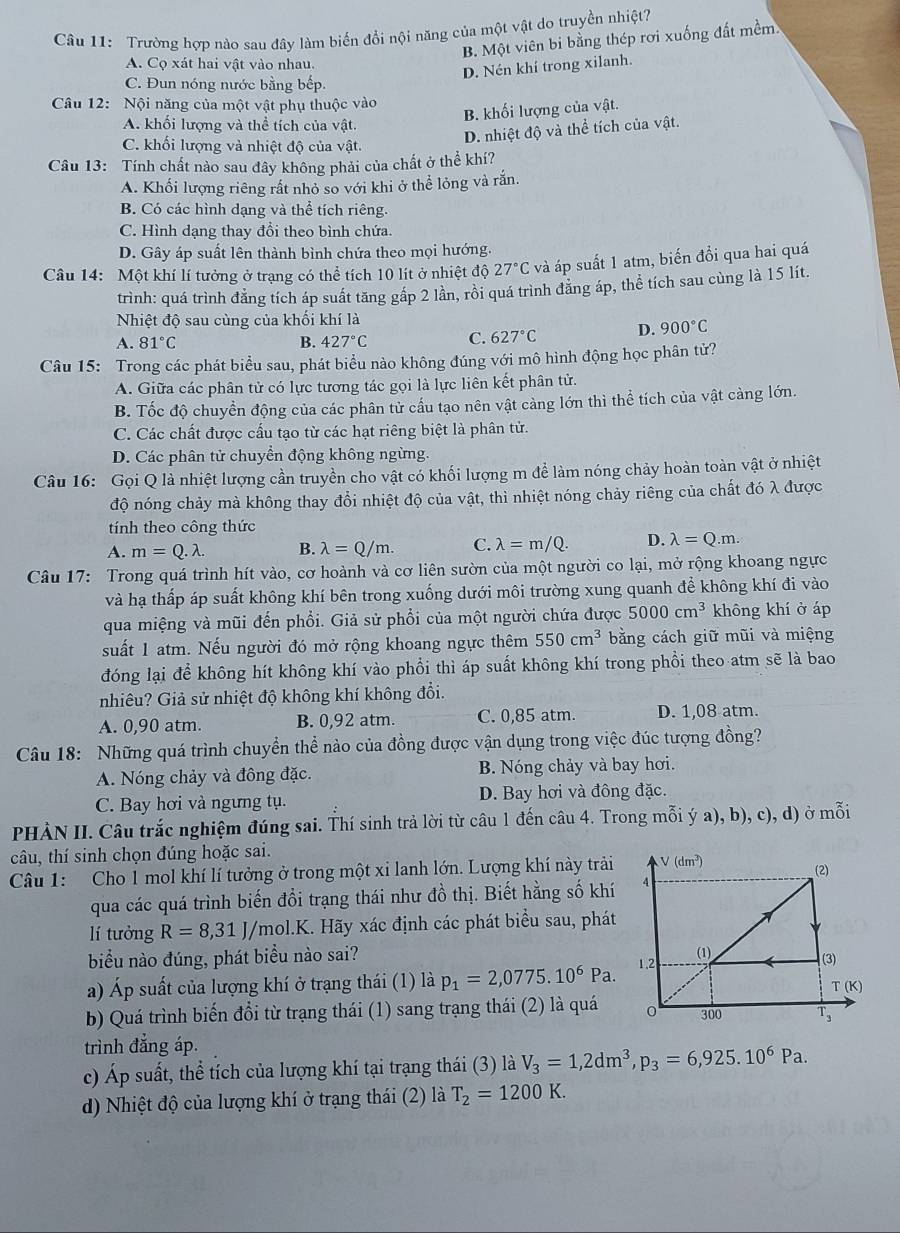 Trường hợp nào sau đây làm biến đổi nội năng của một vật do truyền nhiệt?
B. Một viên bi bằng thép rơi xuống đất mềm
A. Cọ xát hai vật vào nhau.
D. Nén khí trong xilanh.
C. Đun nóng nước bằng bếp.
Câu 12: Nội năng của một vật phụ thuộc vào
A. khối lượng và thể tích của vật.
B. khối lượng của vật.
C. khối lượng và nhiệt độ của vật.
D. nhiệt độ và thể tích của vật.
Câu 13: Tính chất nào sau đây không phải của chất ở thể khí?
A. Khối lượng riêng rất nhỏ so với khi ở thể lỏng và rắn.
B. Có các hình dạng và thể tích riêng.
C. Hình dạng thay đổi theo bình chứa.
D. Gây áp suất lên thành bình chứa theo mọi hướng.
Câu 14: Một khí lí tưởng ở trạng có thể tích 10 lít ở nhiệt độ 27°C và áp suất 1 atm, biến đổi qua hai quá
trình: quá trình đăng tích áp suất tăng gấp 2 lần, rồi quá trình đăng áp, thể tích sau cùng là 15 lít.
Nhiệt độ sau cùng của khối khí là
A. 81°C B. 427°C C. 627°C D. 900°C
Câu 15: Trong các phát biểu sau, phát biểu nào không đúng với mô hình động học phân tử?
A. Giữa các phân tử có lực tương tác gọi là lực liên kết phân tử.
B. Tốc độ chuyển động của các phân tử cầu tạo nên vật càng lớn thì thể tích của vật càng lớn.
C. Các chất được cầu tạo từ các hạt riêng biệt là phân tử.
D. Các phân tử chuyền động không ngừng.
Câu 16: Gọi Q là nhiệt lượng cần truyền cho vật có khối lượng m để làm nóng chảy hoàn toàn vật ở nhiệt
độ nóng chảy mà không thay đổi nhiệt độ của vật, thì nhiệt nóng chảy riêng của chất đó λ được
tính theo công thức
A. m=Q.lambda . B. lambda =Q/m. C. lambda =m/Q. D. lambda =Q.m.
Câu 17: Trong quá trình hít vào, cơ hoành và cơ liên sườn của một người co lại, mở rộng khoang ngực
và hạ thấp áp suất không khí bên trong xuống dưới môi trường xung quanh để không khí đi vào
qua miệng và mũi đến phổi. Giả sử phổi của một người chứa được 5000cm^3 không khí ở áp
suất 1 atm. Nếu người đó mở rộng khoang ngực thêm 550cm^3 bằng cách giữ mũi và miệng
đóng lại để không hít không khí vào phổi thì áp suất không khí trong phồi theo atm sẽ là bao
nhiêu? Giả sử nhiệt độ không khí không đổi.
A. 0,90 atm. B. 0,92 atm. C. 0,85 atm. D. 1,08 atm.
Câu 18: Những quá trình chuyển thể nào của đồng được vận dụng trong việc đúc tượng đồng?
A. Nóng chảy và đông đặc. B. Nóng chảy và bay hơi.
C. Bay hơi và ngưng tụ. D. Bay hơi và đông đặc.
PHÀN II. Câu trắc nghiệm đúng sai. Thí sinh trả lời từ câu 1 đến câu 4. Trong mỗi ý a), b), c), d) ở mỗi
câu, thí sinh chọn đúng hoặc sai.
Câu 1: Cho 1 mol khí lí tưởng ở trong một xỉ lanh lớn. Lượng khí này trải 
qua các quá trình biến đổi trạng thái như đồ thị. Biết hằng số khí
lí tưởng R=8,31J/mol.K K. Hãy xác định các phát biểu sau, phát
biểu nào đúng, phát biểu nào sai? 
a) Áp suất của lượng khí ở trạng thái (1) là p_1=2,0775.10^6Pa.
b) Quá trình biến đổi từ trạng thái (1) sang trạng thái (2) là quá
trình đẳng áp.
c) Áp suất, thể tích của lượng khí tại trạng thái (3) là V_3=1,2dm^3,p_3=6,925.10^6Pa.
d) Nhiệt độ của lượng khí ở trạng thái (2) là T_2=1200K.
