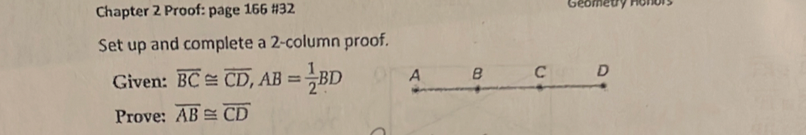 Chapter 2 Proof: page 166 #32 Geometry Honors 
Set up and complete a 2-column proof. 
Given: overline BC≌ overline CD, AB= 1/2 BD A B C D
Prove: overline AB≌ overline CD