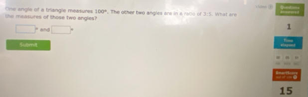 Video - Questions 
One angle of a triangle measures 100°. The other two angles are in a ratio of 3:5
the measures of those two angles? . What are enswered
1
□° and □° Time 
Submit elapoed 
0 51 
out of 199 0 SmartScore 
15