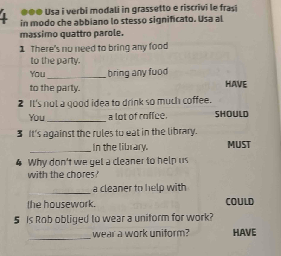 Usa i verbi modali in grassetto e riscrivi le frasi 
1 in modo che abbiano lo stesso significato. Usa al 
massimo quattro parole. 
1 There's no need to bring any food 
to the party. 
You_ bring any food 
to the party. 
HAVE 
2 It's not a good idea to drink so much coffee. 
You _a lot of coffee. SHOULD 
3 It’s against the rules to eat in the library. 
_in the library. 
MUST 
4 Why don’t we get a cleaner to help us 
with the chores? 
_a cleaner to help with 
the housework. COULD 
5 Is Rob obliged to wear a uniform for work? 
_ 
wear a work uniform? HAVE