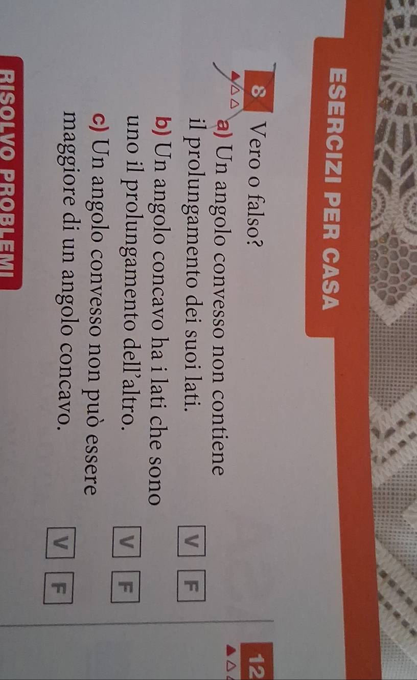 ESERCIZI PER CASA
8 Vero o falso? 12
a) Un angolo convesso non contiene
il prolungamento dei suoi lati. V F
b) Un angolo concavo ha i lati che sono
uno il prolungamento dell’altro. V F
c) Un angolo convesso non può essere
maggiore di un angolo concavo. V F
RISOLVO PROBLEMI