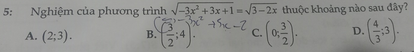 5: Nghiệm của phương trình sqrt(-3x^2+3x+1)=sqrt(3-2x) thuộc khoảng nào sau đây?
A. (2;3). B. ( 3/2 ;4). (0; 3/2 ). 
C.
D. ( 4/3 ;3).