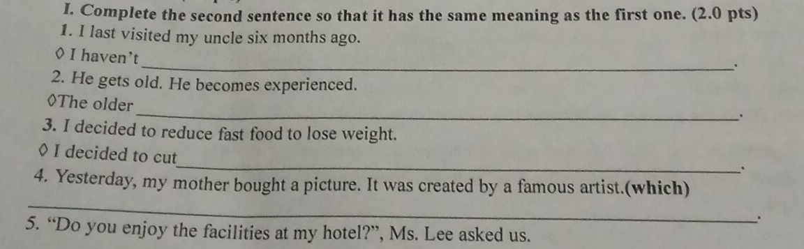 Complete the second sentence so that it has the same meaning as the first one. (2.0 pts) 
1. I last visited my uncle six months ago. 
_ 
◊ I haven’t 
2. He gets old. He becomes experienced. 
_ 
◊The older 
. 
3. I decided to reduce fast food to lose weight. 
_ 
◊ I decided to cut 
. 
_ 
4. Yesterday, my mother bought a picture. It was created by a famous artist.(which) 
5. “Do you enjoy the facilities at my hotel?”, Ms. Lee asked us.