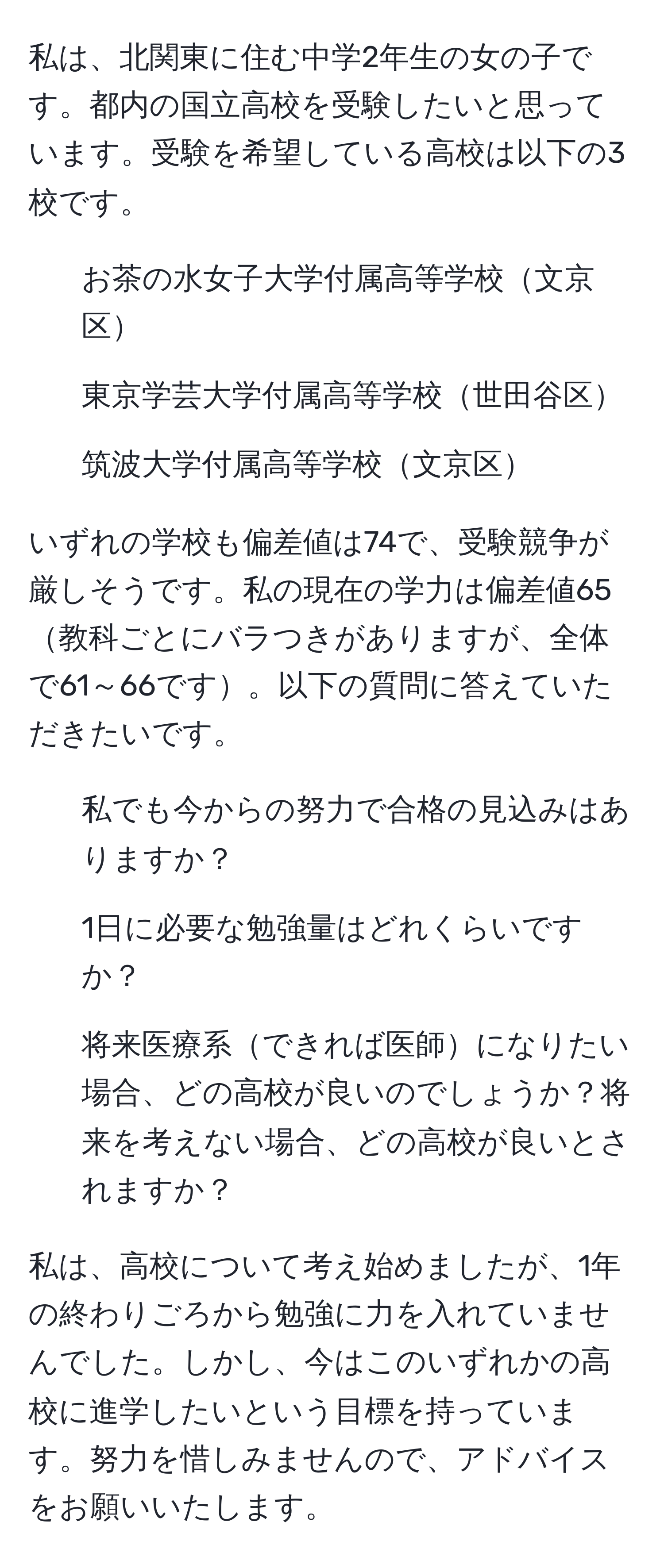 私は、北関東に住む中学2年生の女の子です。都内の国立高校を受験したいと思っています。受験を希望している高校は以下の3校です。  
- お茶の水女子大学付属高等学校文京区  
- 東京学芸大学付属高等学校世田谷区  
- 筑波大学付属高等学校文京区  

いずれの学校も偏差値は74で、受験競争が厳しそうです。私の現在の学力は偏差値65教科ごとにバラつきがありますが、全体で61～66です。以下の質問に答えていただきたいです。  
1) 私でも今からの努力で合格の見込みはありますか？  
2) 1日に必要な勉強量はどれくらいですか？  
3) 将来医療系できれば医師になりたい場合、どの高校が良いのでしょうか？将来を考えない場合、どの高校が良いとされますか？  

私は、高校について考え始めましたが、1年の終わりごろから勉強に力を入れていませんでした。しかし、今はこのいずれかの高校に進学したいという目標を持っています。努力を惜しみませんので、アドバイスをお願いいたします。