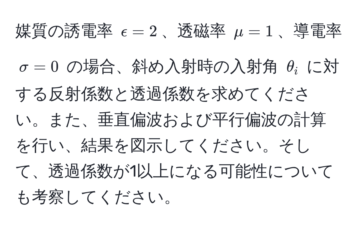 媒質の誘電率 $epsilon = 2$、透磁率 $mu = 1$、導電率 $sigma = 0$ の場合、斜め入射時の入射角 $θ_i$ に対する反射係数と透過係数を求めてください。また、垂直偏波および平行偏波の計算を行い、結果を図示してください。そして、透過係数が1以上になる可能性についても考察してください。