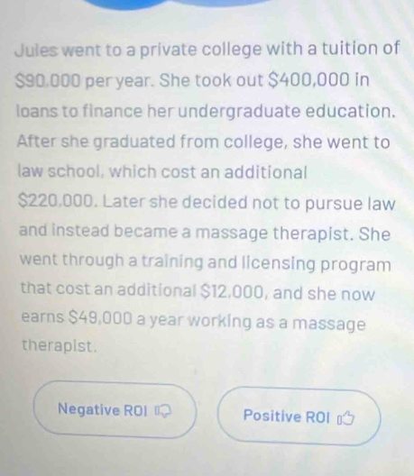 Jules went to a private college with a tuition of
$90.000 per year. She took out $400,000 in 
loans to finance her undergraduate education. 
After she graduated from college, she went to 
law school, which cost an additional
$220,000. Later she decided not to pursue law 
and instead became a massage therapist. She 
went through a training and licensing program 
that cost an additional $12,000, and she now 
earns $49,000 a year working as a massage 
therapist. 
Negative ROI Positive ROI