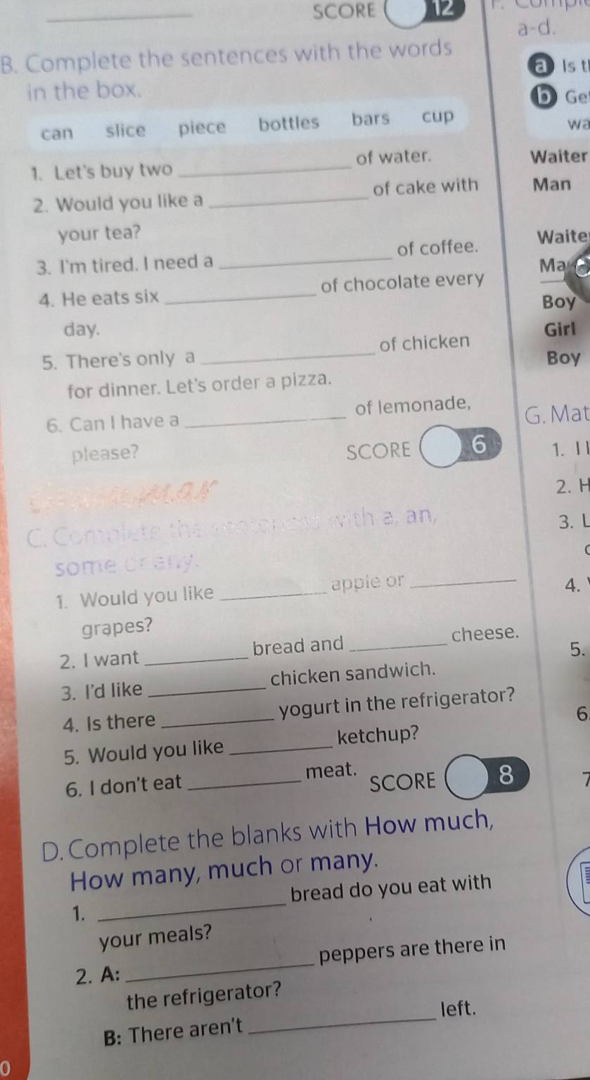 SCORE 12
a-d.
B. Complete the sentences with the words
aist
in the box. b Ge
can slice piece bottles bars cup
wa
1. Let's buy two _of water. Waiter
2. Would you like a _of cake with Man
your tea?
_
of coffee. Waite
3. I'm tired. I need a Ma
4. He eats six _of chocolate every
Boy
day. Girl
5. There's only a _of chicken
Boy
for dinner. Let's order a pizza.
6. Can I have a _of lemonade, G. Mat
please? SCORE 6 1. Ⅰl
GEMMAN
2. H
C. Complete the snotoncss with a, an,
3. L
(
some crany
1. Would you like _apple or_
4.
grapes?
5.
2. I want _bread and_ cheese.
3. I'd like _chicken sandwich.
4. Is there _yogurt in the refrigerator?
6
5. Would you like _ketchup?
meat.
6. I don't eat _SCORE 8
D. Complete the blanks with How much,
How many, much or many.
_
bread do you eat with
1.
your meals?
2. A: _peppers are there in
_
the refrigerator?
left.
B: There aren't
0