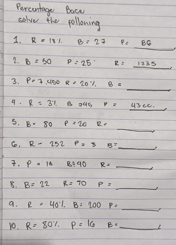 Percontage Bace 
solve the following 
1. R=18% B=27 P=_ B6
2. B=50 P=25° R=_ 1335, 
3. P=7.450 R=20% B=_  _ 
4. R=3% B3045 p=_ 43cc.
_ 
5. B=80 p=20 12=
Co, R-252 p=8 B= _ _ . p=18 B/ 90 R= _ _ 
8. B=22 R=70 P= _ 
a. R=40% B=200 P=_ , _ 
1O. R=80% P=16 B=_ ∠ _