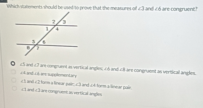 Which statements should be used to prove that the measures of ∠ 3 and ∠ 6 are congruent?
∠5 and £7 are congruent as vertical angles; ∠ 6 and ∠ 8 are congruent as vertical angles.
∠ 4 and ∠ 6 are supplementary
∠ 1 and ∠ 2 form a linear pair; ∠ 3 and ∠ 4 form a linear pair.
∠ 1 and ∠ 3 are congruent as vertical angles