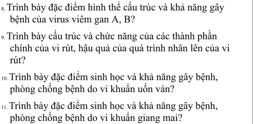 Trình bày đặc điểm hình thể cấu trúc và khả năng gây 
bệnh của virus viêm gan A, B? 
9 Trình bày cầu trúc và chức năng của các thành phần 
chính của vi rút, hậu quả của quá trình nhân lên của vi 
rút? 
Trình bày đặc điểm sinh học và khả năng gây bệnh, 
phòng chồng bệnh do vi khuần uốn ván? 
h Trình bày đặc điểm sinh học và khả năng gây bệnh, 
phòng chống bệnh do vi khuần giang mai?