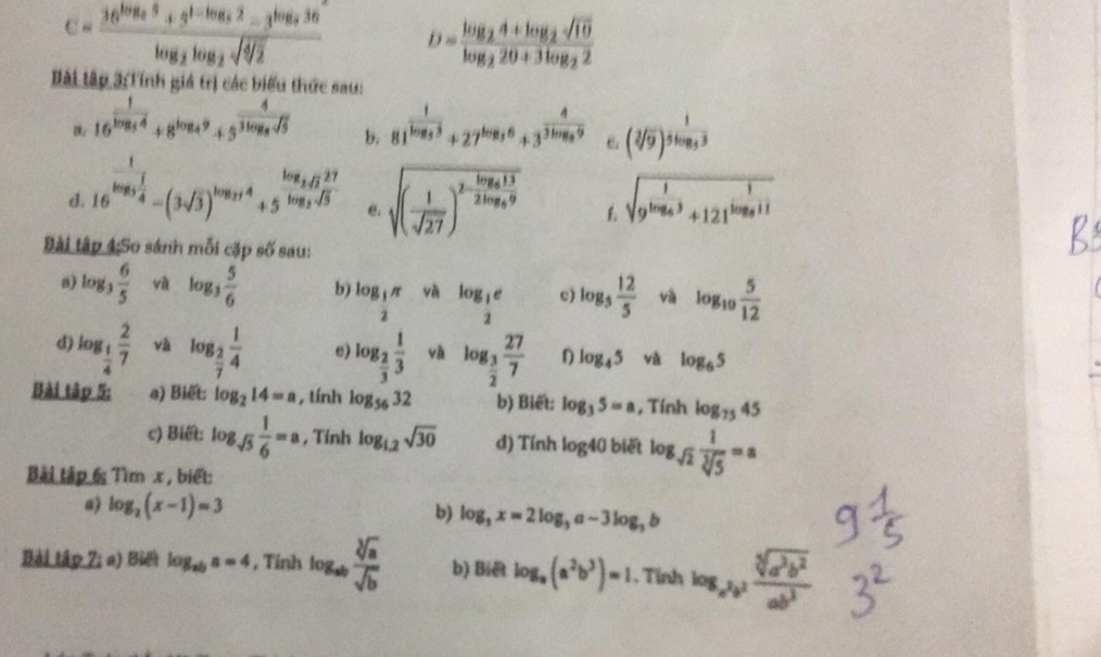 c=frac 36^(log _2)5+3^(1-log _5)2-3^(log _5)36log _2log _2sqrt(sqrt [4]2) D=frac log _24+log _2sqrt(10)log _220+3log _22
Bài tập 3:Tính giá trị các biểu thức sau:
16^(frac 1)log _54+8^(log _4)9+5^(frac 4)3log _5sqrt(5) b. 81^(frac 1)1log _33+27^(log _3)6+3^(frac 4)3log _39 。 (sqrt[3](9))^frac 15log _33
d. 16^(frac 1)log _3 1/4 -(3sqrt(3))^log _2t+5^(frac log _2)tlog _2sqrt(3) sqrt((frac 1)sqrt(27))^2-frac log _4132log _89 L sqrt(9^(frac 1)log _6)3+121^(frac 1)log _811
e.
Bài tập 4:So sánh mỗi cặp số sau:
8) log _3 6/5  và log _3 5/6  b) log _ 1/2 π và log _ 1/2 e c) log _5 12/5  và log _10 5/12 
d) log _ 1/4  2/7  và log _ 2/7  1/4  e) log _ 2/3  1/3  và log _ 3/2  27/7  D log _45 và log _65
Bài tập 5: a) Biết: log _214=a , tính log _5632 b) Biết: log _35=a , Tính log _7545
c) Biết: log _sqrt(5) 1/6 =a , Tính log _1.2sqrt(30) d) Tính log 40 biết log _sqrt(2) 1/sqrt[3](5) =a
Bài tập 6: Tìm x , biết:
a) log _2(x-1)=3
b) log _3x=2log _3a-3log _3b
Bài tập 7; a) Biếi log _aba=4 , Tinh b) Biê log _a(a^2b^3)=1. Tỉnh log _x^2b^2 sqrt[5](a^3b^2)/ab^3 