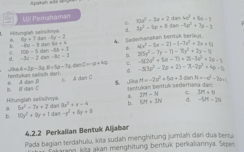 Apakah ada langka
Uji Pemahaman
C. 10a^2-3a+2 dan 4a^2+6a-7
d.
I. Hitunglah selisihnya. 3p^2-5p+8 dan -5p^2+7p-2
a. 6y+7 dan -5y-2
b. -8a-9 dan 9a+4 4. Sederhanakan bentuk berikut.
4(x^2-5x-2)-(-7x^2+2x+5)
C. 10b-5 dan -6b+3
a. 2(5y^2-7y-1)-7(y^2+2y-1)
d. -3c-2 dan -8c-3
b.
Jika A=2p-3q,B=5p-7q , dan C=-p+4q, C. -5(2a^2+5a-7)+2(-3a^2+2a-1)
d. -3(3p^2-2p+2)-7(-2p^2+4p-5)
tentukan selisih dari:
5. Jika M=-2a^2+5a+3 dan N=-a^2-2a+1
a. A dan B c. A dan C
b. B dan C
tentukan bentuk sederhana dari:
a.
Hitunglah selisihnya. 2M-N C. 3M+N
a. 5x^2-7x+2 dan 9x^2+x-4
b. 5M+3N d. -5M-2N
b. 10y^2+9y+1 dan -y^2+6y+9
4.2.2 Perkalian Bentuk Aljabar
Pada bagian terdahulu, kita sudah menghitung jumlah dari dua bentuk
Sekarang kita akan menghitung bentuk perkaliannya. Sepert