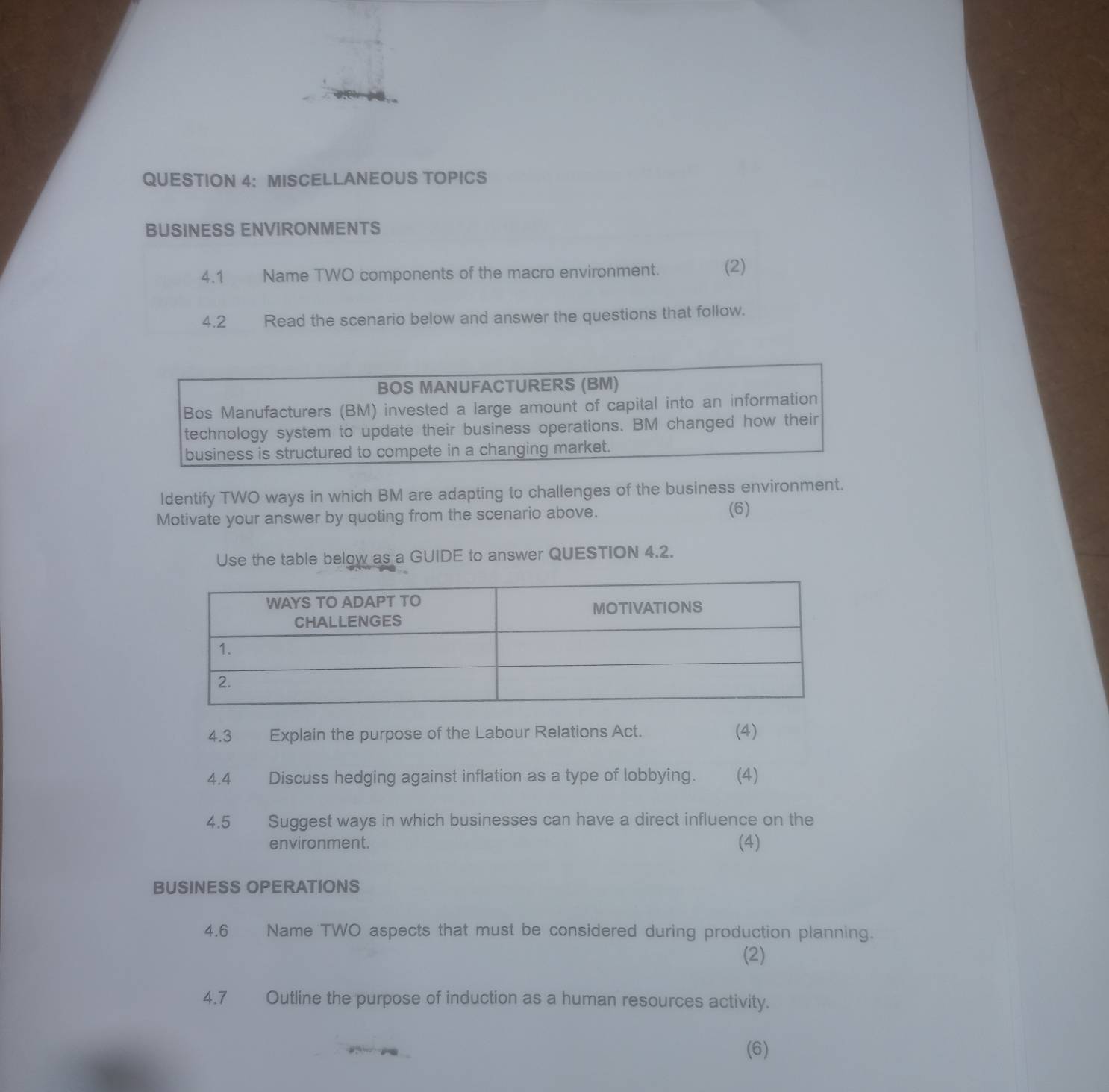 MISCELLANEOUS TOPICS 
BUSINESS ENVIRONMENTS 
4.1 Name TWO components of the macro environment. (2) 
4.2 Read the scenario below and answer the questions that follow. 
ldentify TWO ways in which BM are adapting to challenges of the business environment. 
Motivate your answer by quoting from the scenario above. 
(6) 
Use the table below as a GUIDE to answer QUESTION 4.2. 
4.3 Explain the purpose of the Labour Relations Act. (4) 
4.4 Discuss hedging against inflation as a type of lobbying. (4) 
4.5 Suggest ways in which businesses can have a direct influence on the 
environment. (4) 
BUSINESS OPERATIONS 
4.6 Name TWO aspects that must be considered during production planning. 
(2) 
4.7 Outline the purpose of induction as a human resources activity. 
(6)