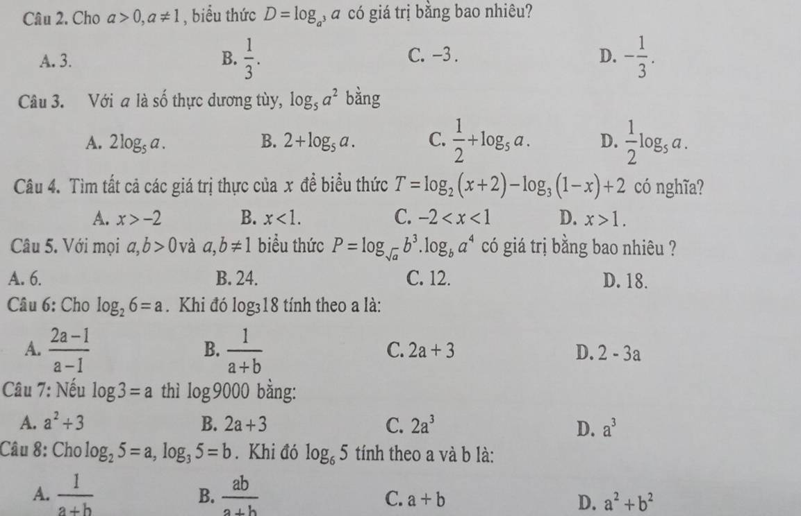 Cho a>0, a!= 1 , biểu thức D=log _a , á có giá trị bằng bao nhiêu?
C. -3. D.
A. 3. B.  1/3 . - 1/3 . 
Câu 3. Với a là số thực dương tùy, log _5a^2 bằng
A. 2log _5a. B. 2+log _5a. C.  1/2 +log _5a. D.  1/2 log _sa. 
Câu 4. Tìm tất cả các giá trị thực của x đề biểu thức T=log _2(x+2)-log _3(1-x)+2 có nghĩa?
A. x>-2 B. x<1</tex>. C. -2 D. x>1. 
Câu 5. Với mọi a, b>0 và a, b!= 1 biểu thức P=log _sqrt(a)b^3.log _ba^4 có giá trị bằng bao nhiêu ?
A. 6. B. 24. C. 12. D. 18.
Câu 6: Cho log _26=a. Khi đó log _318 tính theo a là:
A.  (2a-1)/a-1   1/a+b 
B.
C. 2a+3 D. 2-3a
Câu 7: Nếu log 3=a thì log 9000 bằng:
A. a^2+3 B. 2a+3 C. 2a^3 a^3
D.
Câu 8: Cho log _25=a, log _35=b. Khi đó log _65 tính theo a và b là:
A.  1/a+b   ab/a+b 
B.
C. a+b D. a^2+b^2