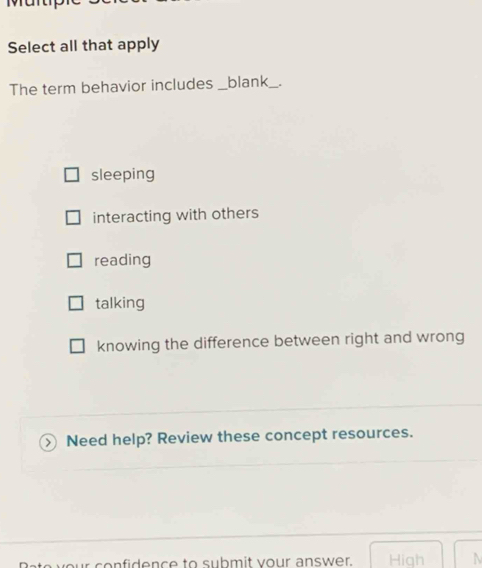 Martp
Select all that apply
The term behavior includes _blank_
sleeping
interacting with others
reading
talking
knowing the difference between right and wrong
>  Need help? Review these concept resources.
your confidence to submit your answer. High N