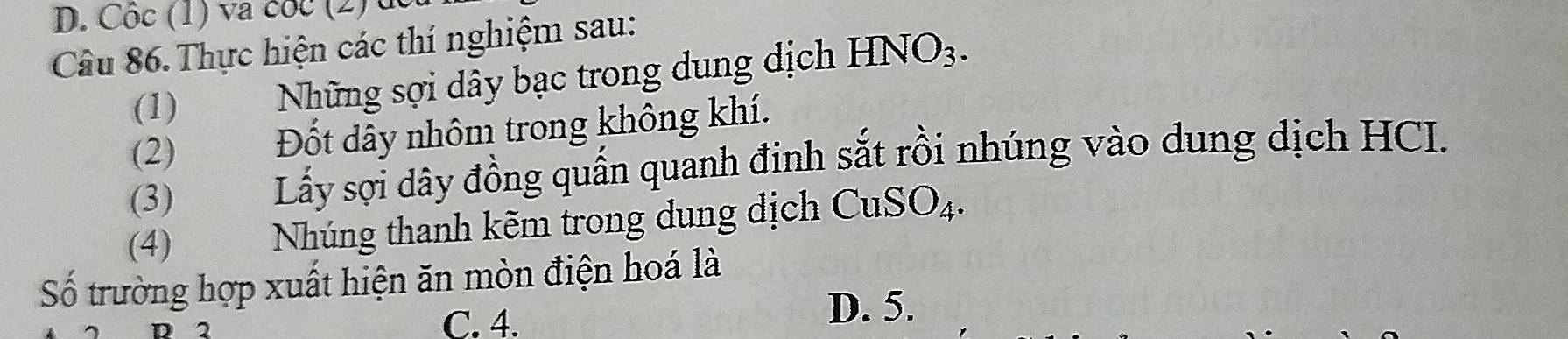 Côc (1) va cóc (2) dc
Câu 86. Thực hiện các thí nghiệm sau:
(1)
Những sợi dây bạc trong dung dịch HNO_3. 
(2) Đốt dây nhôm trong không khí.
(3) Lấy sợi dây đồng quấn quanh đinh sắt rồi nhúng vào dung dịch HCI.
(4) Nhúng thanh kẽm trong dung dịch CuSO_4. 
Số trường hợp xuất hiện ăn mòn điện hoá là
2 D. 5.
C. 4.