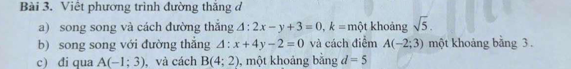 Viết phương trình đường thắng đ 
a) song song và cách đường thắng △ :2x-y+3=0, k= n hột khoảng sqrt(5). 
b) song song với đường thắng △ :x+4y-2=0 và cách điểm A(-2;3) một khoảng bằng 3. 
c) đi qua A(-1;3) , và cách B(4;2) , một khoảng bằng d=5