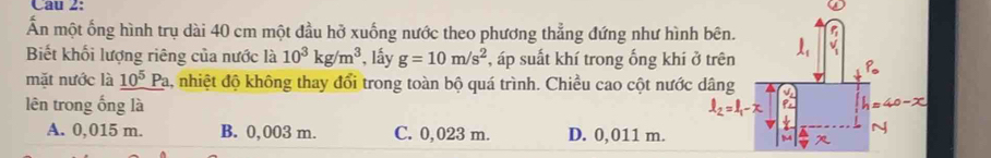 Ấn một ống hình trụ dài 40 cm một đầu hở xuống nước theo phương thẳng đứng như hình bên.
Biết khối lượng riêng của nước là 10^3kg/m^3 , lấy g=10m/s^2 , áp suất khí trong ống khí ở trên
mặt nước là _ 10^5Pa 4, nhiệt độ không thay đổi trong toàn bộ quá trình. Chiều cao cột nước dâng
lên trong ống là
A. 0,015 m. B. 0,003 m. C. 0,023 m. D. 0,011 m.