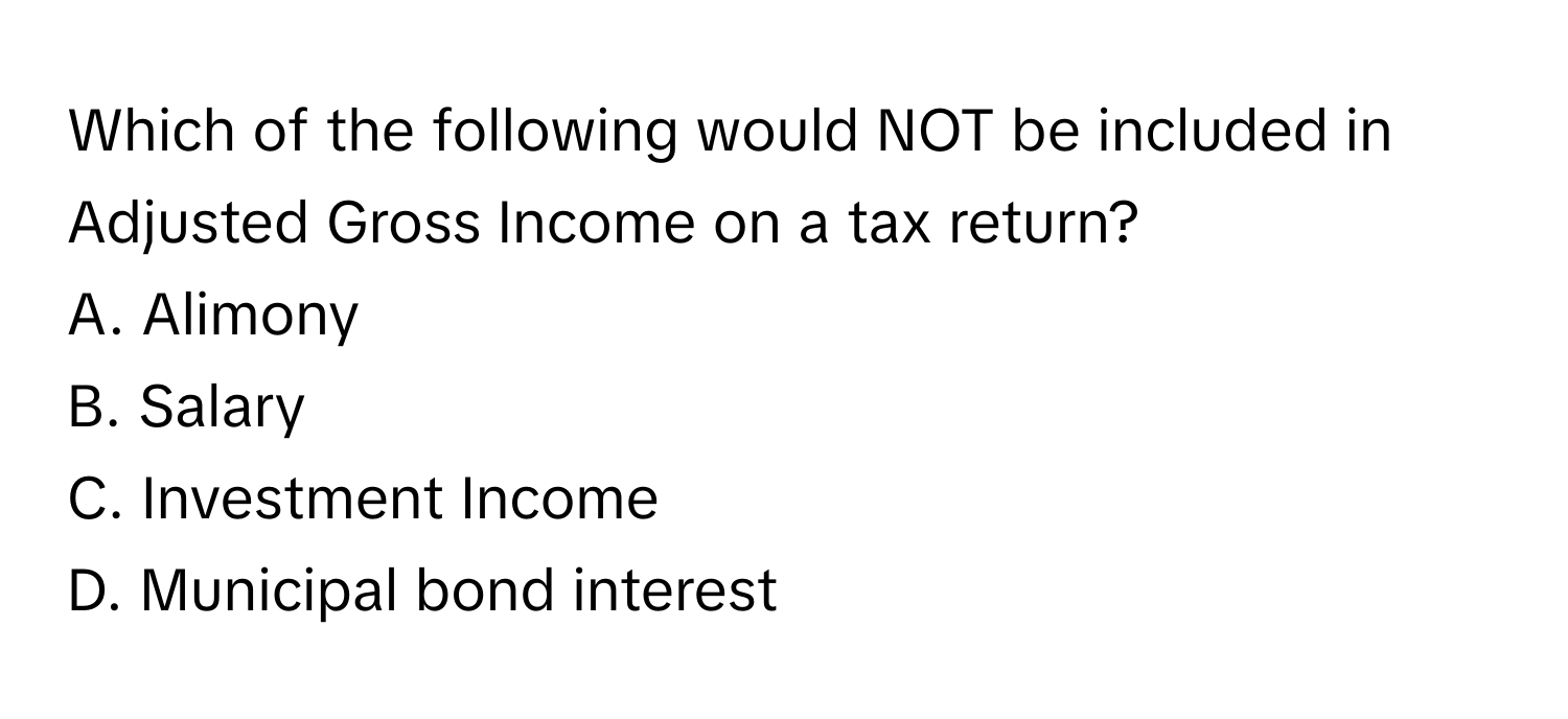 Which of the following would NOT be included in Adjusted Gross Income on a tax return?

A. Alimony
B. Salary
C. Investment Income
D. Municipal bond interest