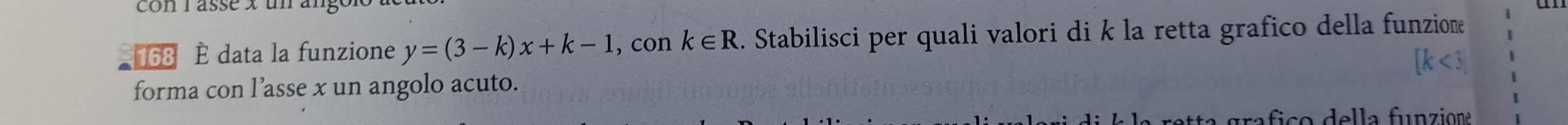 conrassé x un ar
168 È data la funzione y=(3-k)x+k-1 , con k∈ R. Stabilisci per quali valori di k la retta grafico della funzion 
forma con l’asse x un angolo acuto. 
tta grafico della funzione