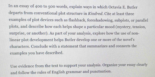 In an essay of 400 to 500 words, explain ways in which Octavia E. Butler 
departs from conventional plot structure in Kindred. Cite at least three 
examples of plot devices such as flashback, foreshadowing, subplots, or parallel 
plots, and describe how each helps shape a particular mood (mystery, tension, 
surprise, or another). As part of your analysis, explore how the use of non- 
linear plot development helps Butler develop one or more of the novel’s 
characters. Conclude with a statement that summarizes and connects the 
examples you have described. 
Use evidence from the text to support your analysis. Organize your essay clearly 
and follow the rules of English grammar and punctuation.