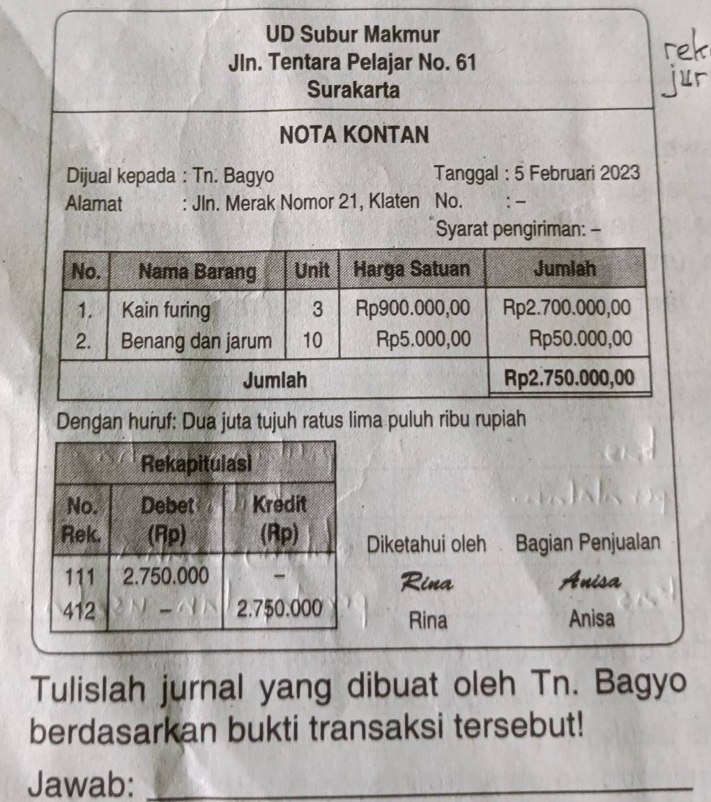 UD Subur Makmur 
JIn. Tentara Pelajar No. 61
Surakarta 
NOTA KONTAN 
Dijual kepada : Tn. Bagyo Tanggal : 5 Februari 2023
Alamat : JIn. Merak Nomor 21, Klaten No. : - 
Syarat pengiriman: - 
Dengan huruf: Dua juta tujuh ratus lima puluh ribu rupiah 
Diketahui oleh Bagian Penjualan 
Rina Anisa 
Rina Anisa 
Tulislah jurnal yang dibuat oleh Tn. Bagyo 
berdasarkan bukti transaksi tersebut! 
Jawab:_