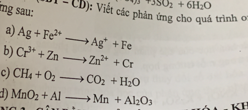 rng sau:
3T3SO_2+6H_2O
( 1 - CD): Viết các phản ứng cho quá trình o 
a) Ag+Fe^(2+)to Ag^++Fe
b) Cr^(3+)+Znto Zn^(2+)+Cr
c) CH_4+O_2to CO_2+H_2O
d) MnO_2+Alto Mn+Al_2O_3
H