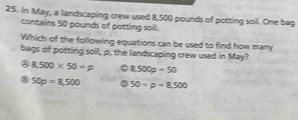 In May, a landscaping crew used 8,500 pounds of potting soil. One bag
contains 50 pounds of potting soil.
Which of the following equations can be used to find how many
bags of potting soill, p, the landscaping crew used in May?
8,500* 50=p 8,500p=50
50p=8,500 50/ p=8,500