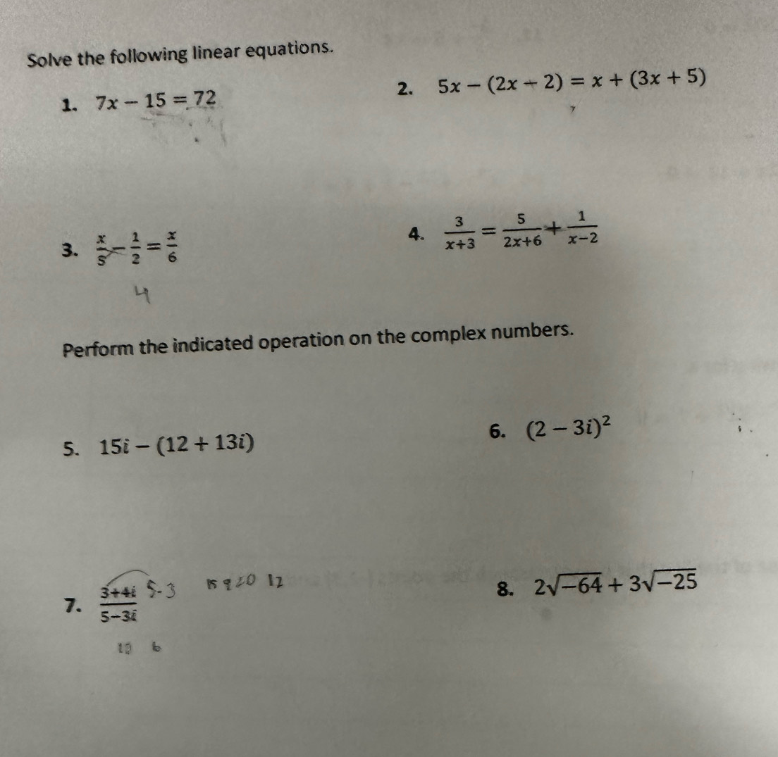 Solve the following linear equations. 
1. 7x-15=72 2. 5x-(2x-2)=x+(3x+5)
3.  x/5 - 1/2 = x/6 
4.  3/x+3 = 5/2x+6 + 1/x-2 
Perform the indicated operation on the complex numbers. 
6. (2-3i)^2
5. 15i-(12+13i)
7. 31# 5- 3 15q20 12 
8. 2sqrt(-64)+3sqrt(-25)