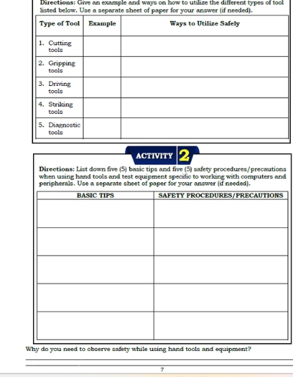 Directions: Give an example and ways on how to utilize the different types of tool 
ACTIVITY 2 
Directions: List down five (5) basic tips and five (5) safety procedures/precautions 
when using hand tools and test equipment specific to working with computers and 
Why do you need to observe safety while using hand tools and equipment? 
_ 
_ 
7