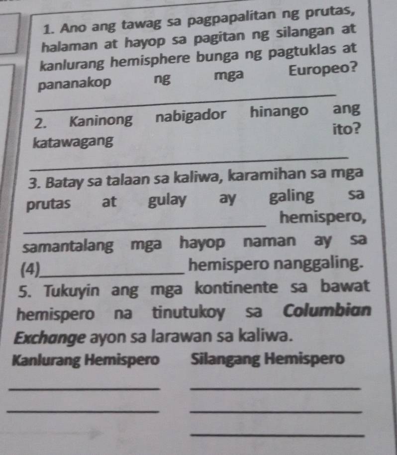 Ano ang tawag sa pagpapalitan ng prutas, 
halaman at hayop sa pagitan ng silangan at 
kanlurang hemisphere bunga ng pagtuklas at 
_ 
pananakop ng mga Europeo? 
2. Kaninong nabigador hinango ang 
ito? 
_ 
katawagang 
3. Batay sa talaan sa kaliwa, karamihan sa mga 
prutas at gulay ay galing sa 
_ 
hemispero, 
samantalang mga hayop naman ay sa 
(4)_ hemispero nanggaling. 
5. Tukuyin ang mga kontinente sa bawat 
hemispero na tinutukoy sa Columbian 
Exchange ayon sa larawan sa kaliwa. 
Kanlurang Hemispero Silangang Hemispero 
_ 
_ 
__ 
_