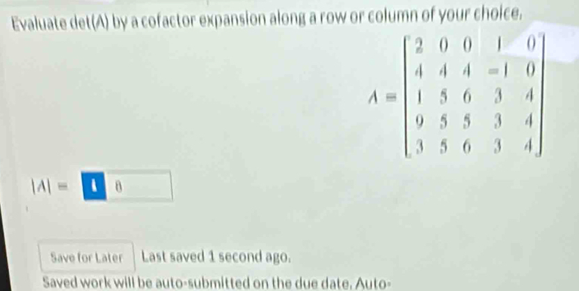 Evaluate det(A) by a cofactor expansion along a row or column of your choice.
A=beginbmatrix 2&0&0&1&0 4&4&4&-1&0 1&5&6&3&4 0&4 9&5&3&3&4&3&4endbmatrix
|A|=□ 8
Save for Later Last saved 1 second ago. 
Saved work will be auto-submitted on the due date. Auto-