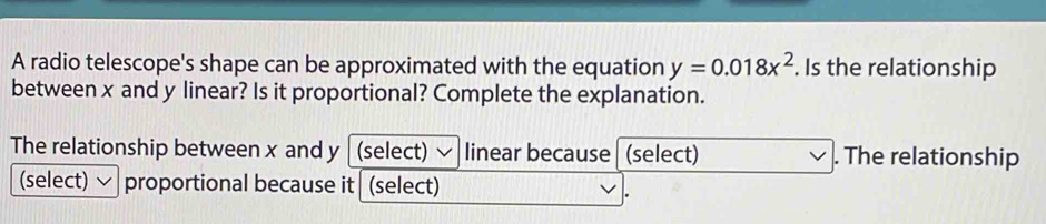 A radio telescope's shape can be approximated with the equation y=0.018x^2. Is the relationship 
between x and y linear? Is it proportional? Complete the explanation. 
The relationship between x and y (select) linear because (select) . The relationship 
(select) proportional because it (select) 
.