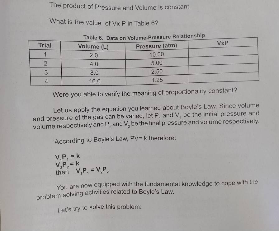 The product of Pressure and Volume is constant.
What is the value of Vx P in Table 6?
Were you able to verify the meaning of proportionality constant?
Let us apply the equation you learned about Boyle's Law. Since volume
and pressure of the gas can be varied, let P_1 and V_1 be the initial pressure and
volume respectively and P_2 and V_2 be the final pressure and volume respectively.
According to Boyle's Law, PV=k therefore:
V_1P_1=k
V_2P_2=k
then V_1P_1=V_2P_2
You are now equipped with the fundamental knowledge to cope with the
problem solving activities related to Boyle's Law.
Let's try to solve this problem: