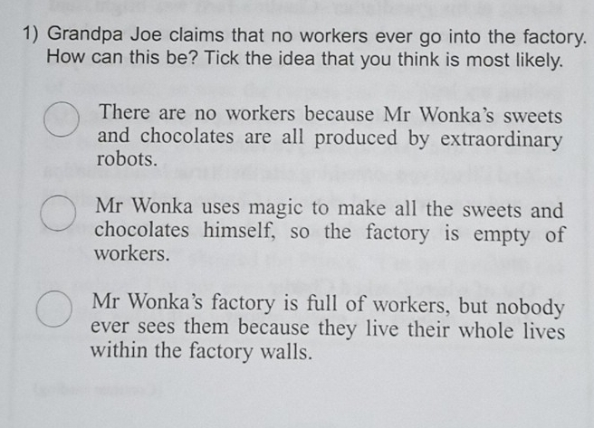 Grandpa Joe claims that no workers ever go into the factory.
How can this be? Tick the idea that you think is most likely.
There are no workers because Mr Wonka's sweets
and chocolates are all produced by extraordinary
robots.
Mr Wonka uses magic to make all the sweets and
chocolates himself, so the factory is empty of
workers.
Mr Wonka's factory is full of workers, but nobody
ever sees them because they live their whole lives
within the factory walls.