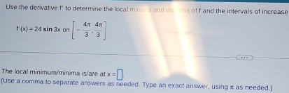 Use the derivative f' to determine the local minima and marima of f and the intervals of increase
f'(x)=24sin 3x0 7 [- 4π /3 , 4π /3 ]
The local minimum/minima is/are at x=□. 
(Use a comma to separate answers as needed. Type an exact answer, using π as needed.)