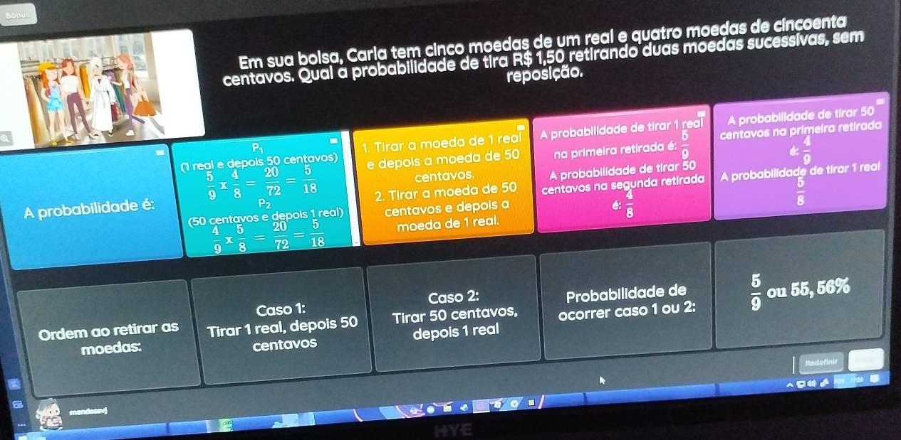 Bonus 
Em sua bolsa, Carla tem cinco moedas de um real e quatro moedas de cincoenta 
centavos. Qual à probabilidade de tira R$ 1,50 retirando duas moedas sucessívas, sem 
reposição. 
(1 real e depols 50 centavos) 1. Tirar a moeda de 1 real A probabilidade de tirar 1 real A probabilidade de tirar 50
 5/9 *  4/8 = 20/72 = 5/18  e depois a moeda de 50 na primeira retirada é:  5/9  centavos na primeira retirada 
centavos.  4/9 
A probabilidade é: A probabilidade de tirar 50
2. Tirar a moeda de 50
(50 centavos e depois 1 real) centavos e depois a centavos na segunda retirada A probabilidade de tirar 1 real
 4/8 
 5/8 
 4/9 *  5/8 = 20/72 = 5/18  moeda de 1 real. 
Caso 1: Caso 2: Probabilidade de 
Ordem ao retirar as Tirar 1 real, depois 50 Tirar 50 centavos, ocorrer caso 1 ou 2:  5/9  ou 55, 56%
moedas: centavos depois 1 real 
Redefinir 

mendessvi