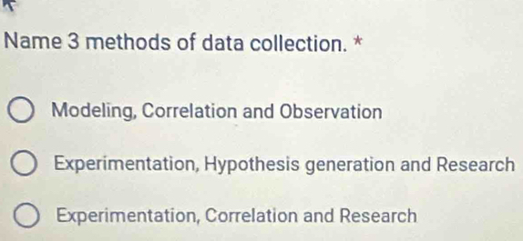 Name 3 methods of data collection. *
Modeling, Correlation and Observation
Experimentation, Hypothesis generation and Research
Experimentation, Correlation and Research