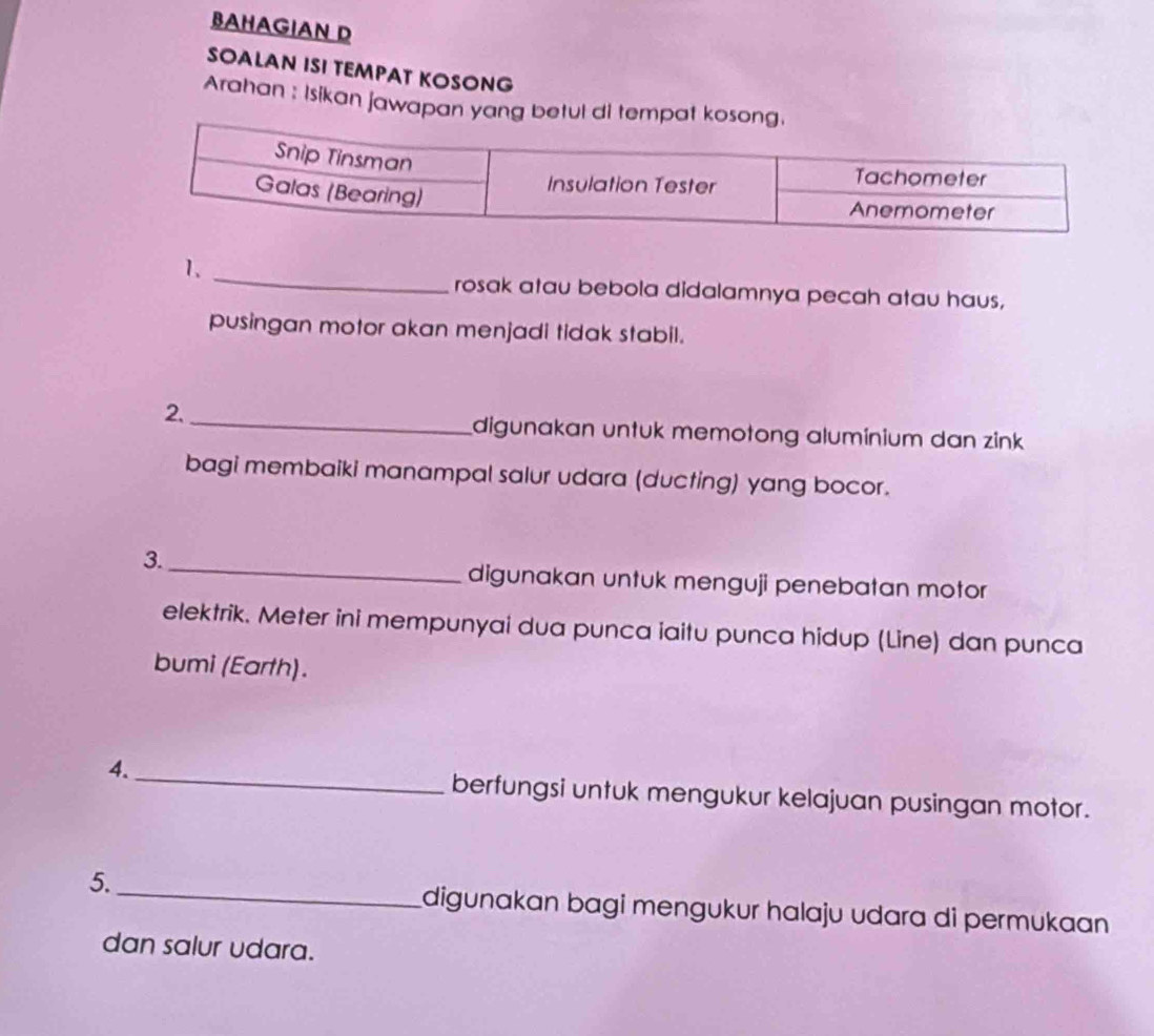 BAHAGIAN D 
SOALAN ISI TEMPAT KOSONG 
Arahan : Isikan jawapa 
_ 
1. 
rosak atau bebola didalamnya pecah atau haus, 
pusingan motor akan menjadi tidak stabil. 
2._ 
digunakan untuk memotong alumínium dan zink 
bagi membaiki manampal salur udara (ducting) yang bocor. 
3._ 
digunakan untuk menguji penebatan motor 
elektrik. Meter ini mempunyai dua punca iaitu punca hidup (Line) dan punca 
bumi (Earth). 
4._ 
berfungsi untuk mengukur kelajuan pusingan motor. 
_ 
5. 
digunakan bagi mengukur halaju udara di permukaan 
dan salur udara.