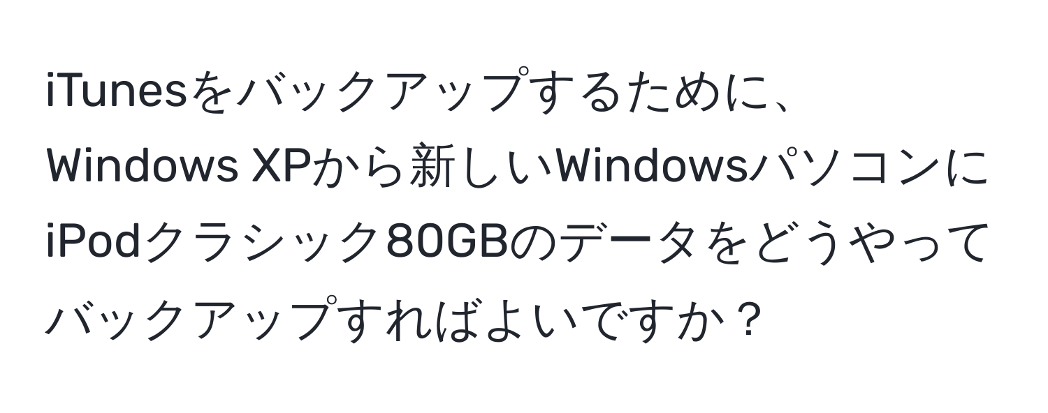 iTunesをバックアップするために、Windows XPから新しいWindowsパソコンにiPodクラシック80GBのデータをどうやってバックアップすればよいですか？