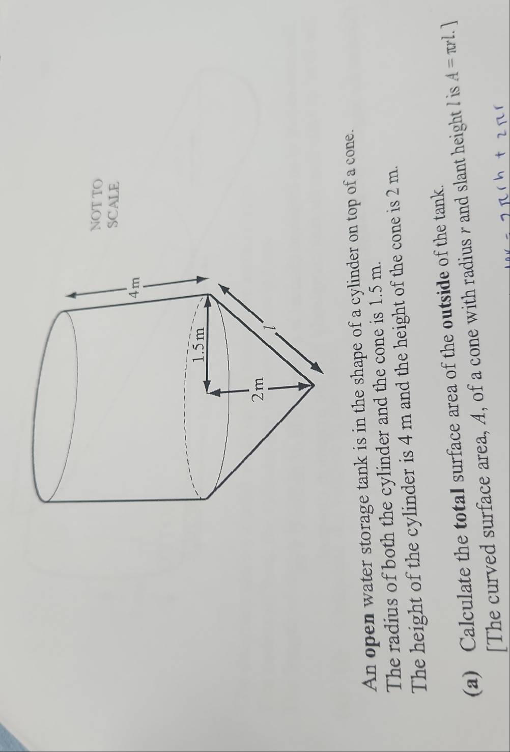 NOT TO 
SCALE 
An open water storage tank is in the shape of a cylinder on top of a cone. 
The radius of both the cylinder and the cone is 1.5 m. 
The height of the cylinder is 4 m and the height of the cone is 2 m. 
(a) Calculate the totaI surface area of the outside of the tank. 
[The curved surface area, A, of a cone with radius r and slant height I is A=π rl.]